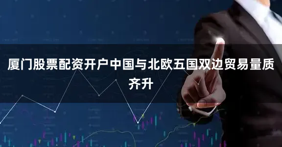 厦门股票配资开户中国与北欧五国双边贸易量质齐升