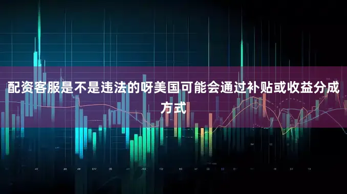 配资客服是不是违法的呀美国可能会通过补贴或收益分成方式