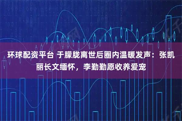 环球配资平台 于朦胧离世后圈内温暖发声：张凯丽长文缅怀，李勤勤愿收养爱宠