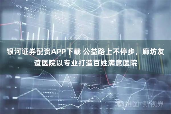 银河证券配资APP下载 公益路上不停步，廊坊友谊医院以专业打造百姓满意医院
