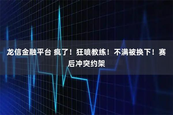 龙信金融平台 疯了！狂喷教练！不满被换下！赛后冲突约架