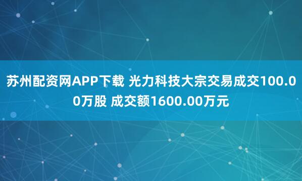 苏州配资网APP下载 光力科技大宗交易成交100.00万股 成交额1600.00万元