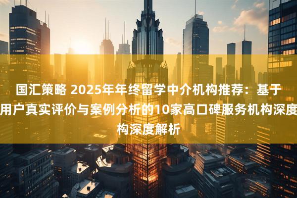 国汇策略 2025年年终留学中介机构推荐：基于千名用户真实评价与案例分析的10家高口碑服务机构深度解析