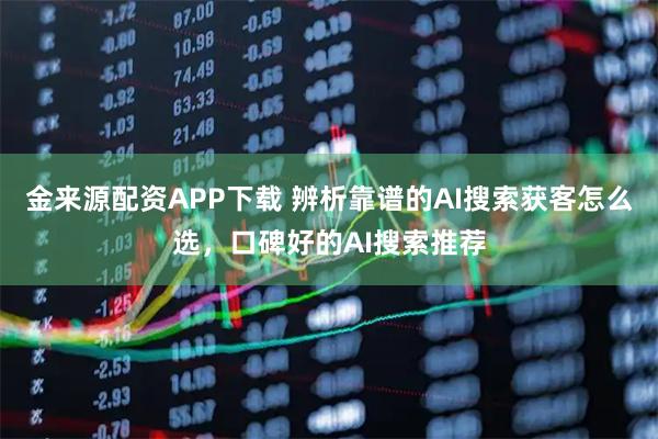 金来源配资APP下载 辨析靠谱的AI搜索获客怎么选，口碑好的AI搜索推荐