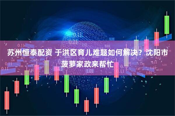 苏州恒泰配资 于洪区育儿难题如何解决？沈阳市菠萝家政来帮忙