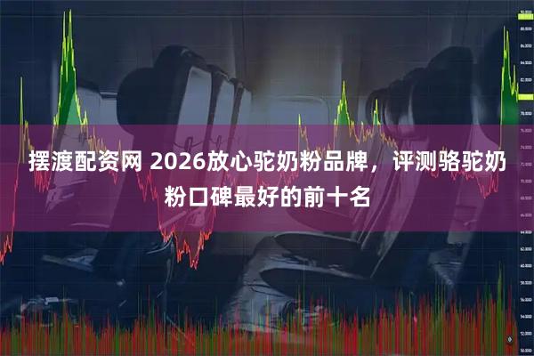 摆渡配资网 2026放心驼奶粉品牌，评测骆驼奶粉口碑最好的前十名