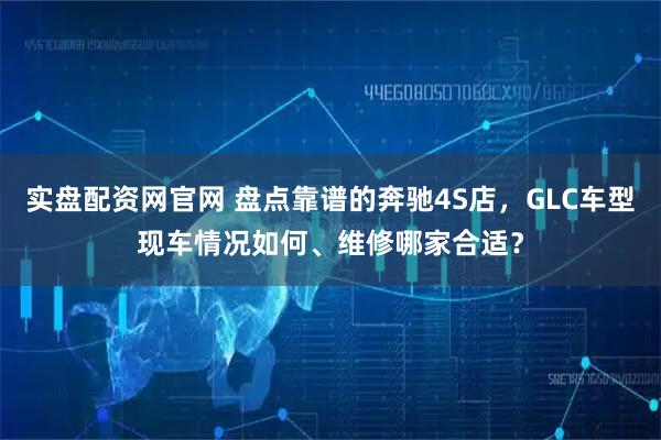 实盘配资网官网 盘点靠谱的奔驰4S店，GLC车型现车情况如何、维修哪家合适？