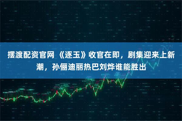 摆渡配资官网 《逐玉》收官在即,剧集迎来上新潮,孙俪迪丽热巴刘烨谁能胜出