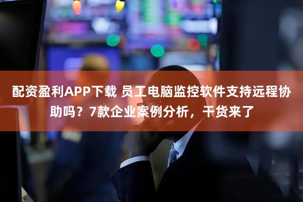 配资盈利APP下载 员工电脑监控软件支持远程协助吗?7款企业案例分析,干货来了