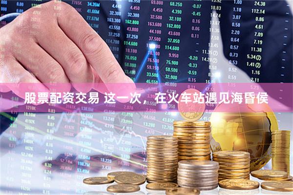 股票配资交易 这一次,在火车站遇见海昏侯