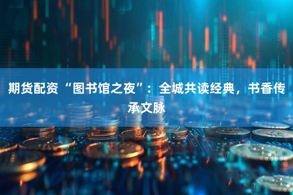 期货配资 “图书馆之夜”:全城共读经典,书香传承文脉