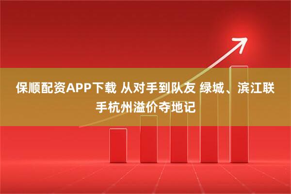 保顺配资APP下载 从对手到队友 绿城、滨江联手杭州溢价夺地记
