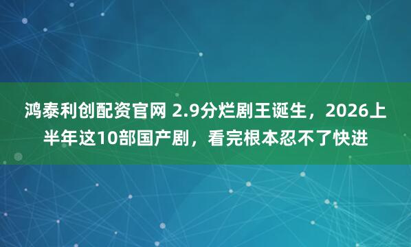 鸿泰利创配资官网 2.9分烂剧王诞生，2026上半年这10部国产剧，看完根本忍不了快进