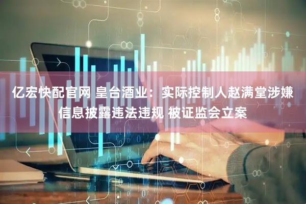 亿宏快配官网 皇台酒业：实际控制人赵满堂涉嫌信息披露违法违规 被证监会立案