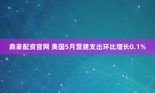 鼎豪配资官网 美国5月营建支出环比增长0.1%